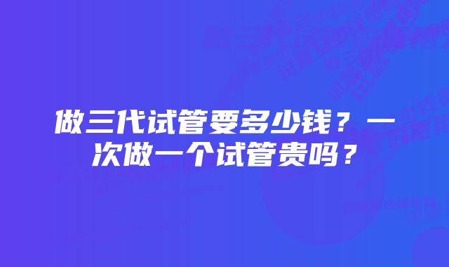 做三代试管要多少钱？一次做一个试管贵吗？