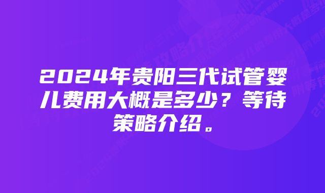 2024年贵阳三代试管婴儿费用大概是多少？等待策略介绍。