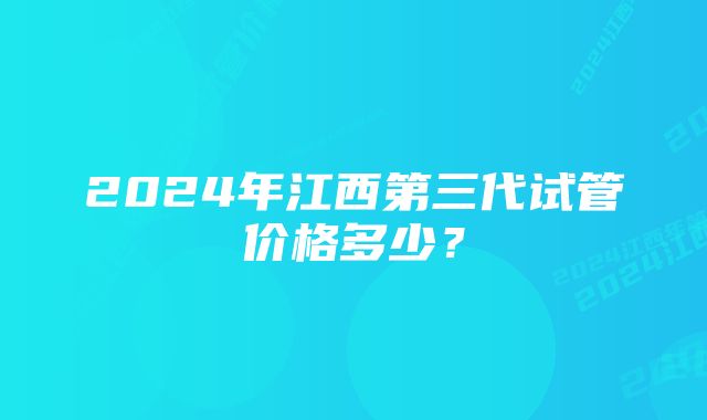 2024年江西第三代试管价格多少？