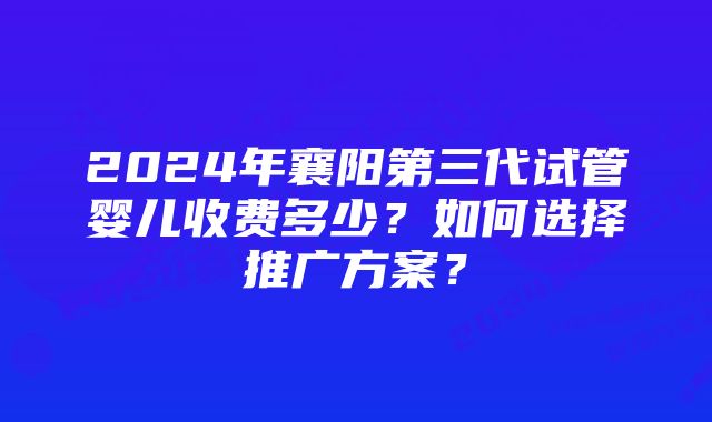 2024年襄阳第三代试管婴儿收费多少？如何选择推广方案？