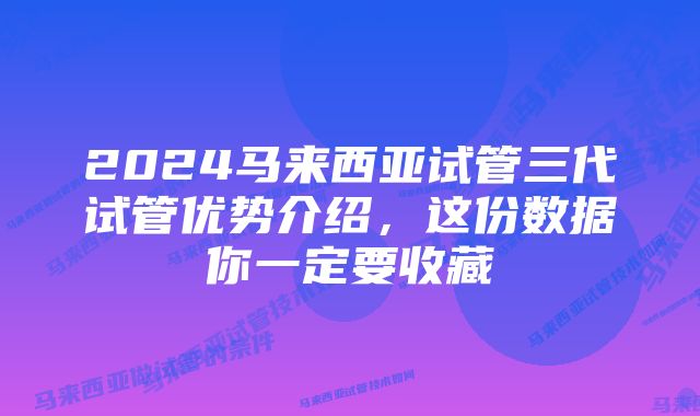 2024马来西亚试管三代试管优势介绍，这份数据你一定要收藏