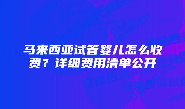 马来西亚试管婴儿怎么收费？详细费用清单公开