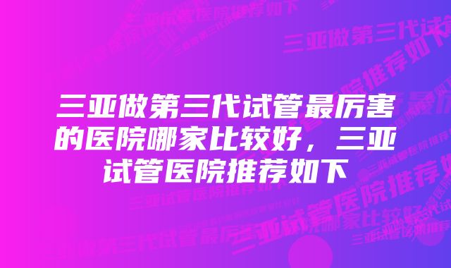 三亚做第三代试管最厉害的医院哪家比较好，三亚试管医院推荐如下