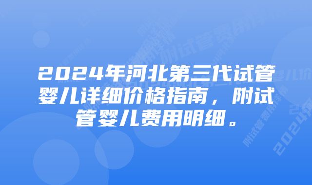 2024年河北第三代试管婴儿详细价格指南，附试管婴儿费用明细。