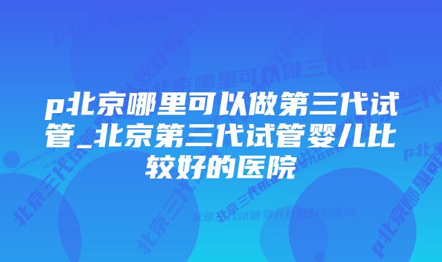 p北京哪里可以做第三代试管_北京第三代试管婴儿比较好的医院