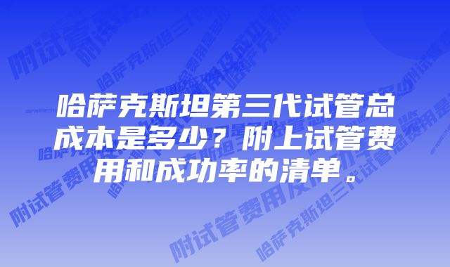 哈萨克斯坦第三代试管总成本是多少？附上试管费用和成功率的清单。