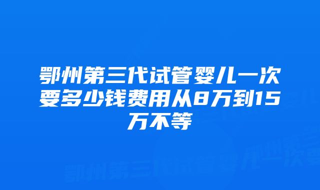 鄂州第三代试管婴儿一次要多少钱费用从8万到15万不等