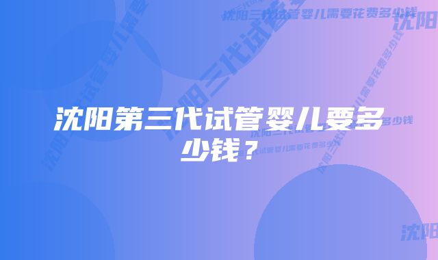 沈阳第三代试管婴儿要多少钱？