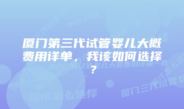 厦门第三代试管婴儿大概费用详单，我该如何选择？