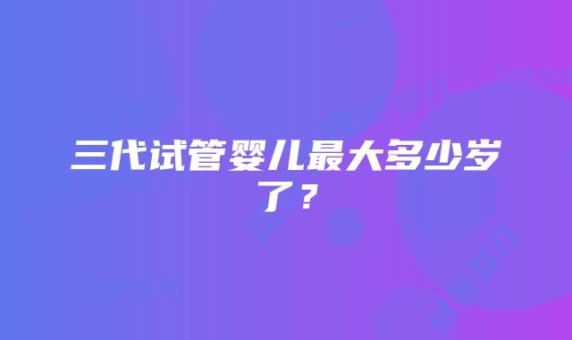 三代试管婴儿最大多少岁了？