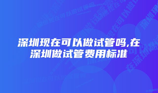 深圳现在可以做试管吗,在深圳做试管费用标准