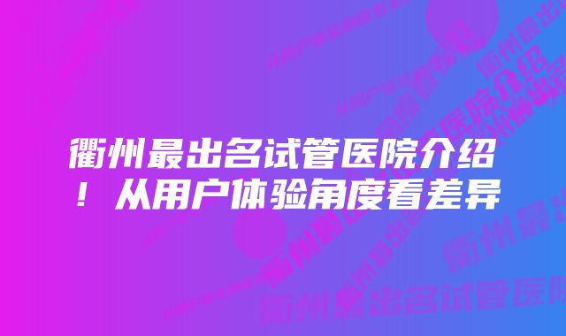 衢州最出名试管医院介绍！从用户体验角度看差异