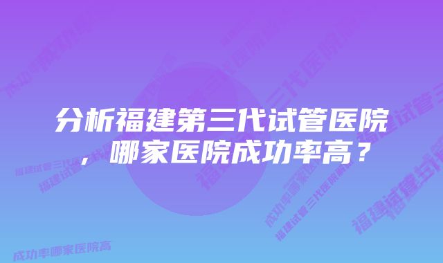 分析福建第三代试管医院，哪家医院成功率高？