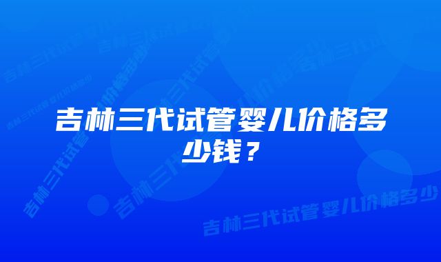 吉林三代试管婴儿价格多少钱？