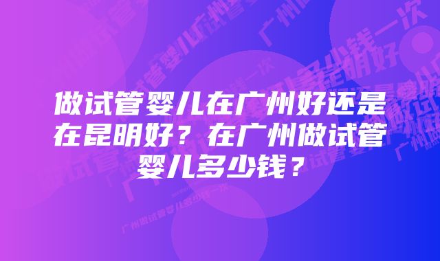 做试管婴儿在广州好还是在昆明好？在广州做试管婴儿多少钱？