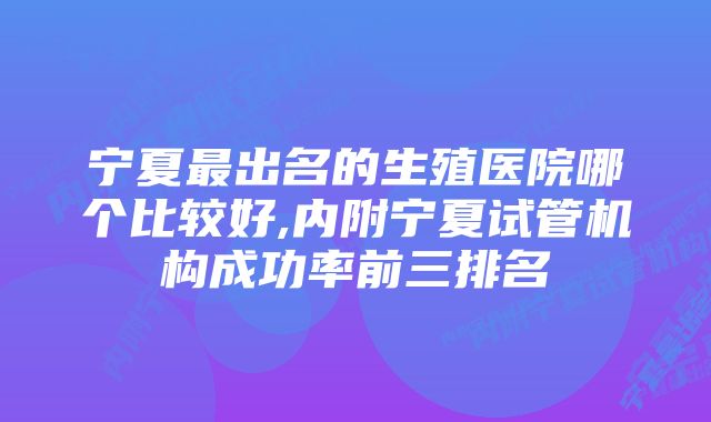 宁夏最出名的生殖医院哪个比较好,内附宁夏试管机构成功率前三排名