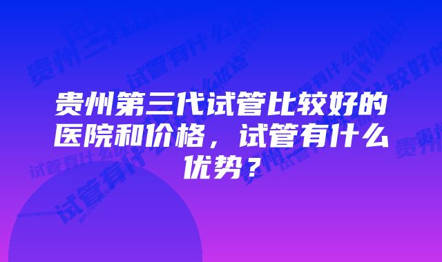 贵州第三代试管比较好的医院和价格，试管有什么优势？