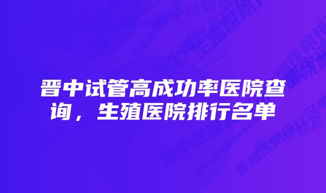 晋中试管高成功率医院查询，生殖医院排行名单