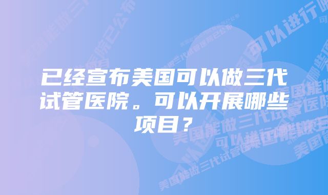 已经宣布美国可以做三代试管医院。可以开展哪些项目？