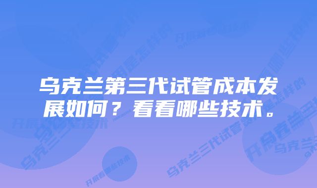 乌克兰第三代试管成本发展如何？看看哪些技术。