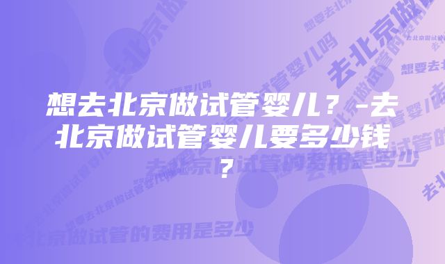 想去北京做试管婴儿？-去北京做试管婴儿要多少钱？