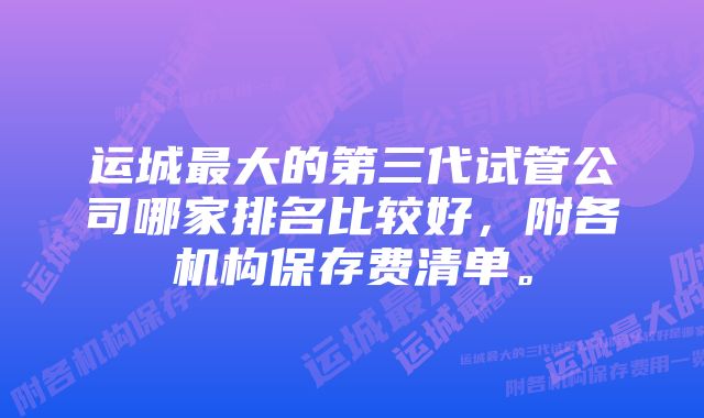 运城最大的第三代试管公司哪家排名比较好，附各机构保存费清单。