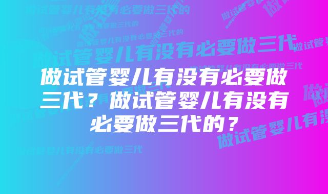 做试管婴儿有没有必要做三代？做试管婴儿有没有必要做三代的？