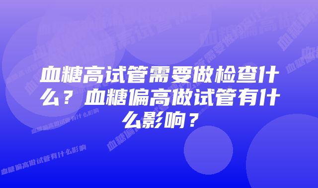 血糖高试管需要做检查什么？血糖偏高做试管有什么影响？