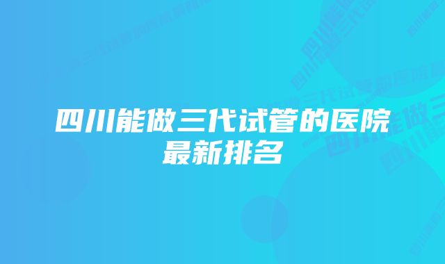 四川能做三代试管的医院最新排名