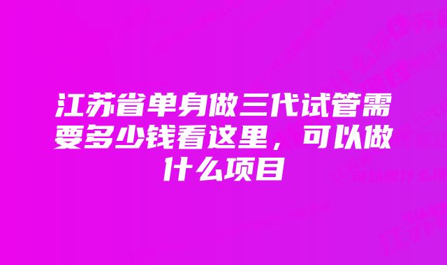 江苏省单身做三代试管需要多少钱看这里，可以做什么项目