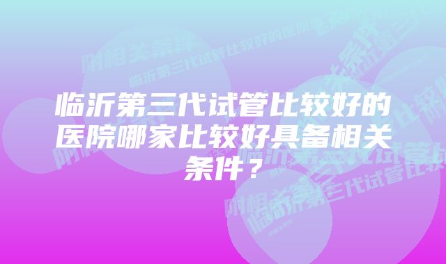 临沂第三代试管比较好的医院哪家比较好具备相关条件？