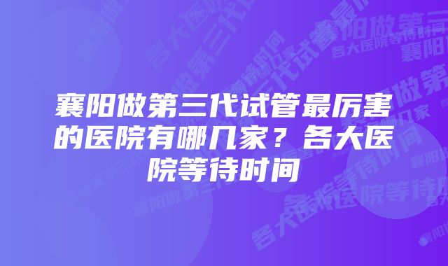 襄阳做第三代试管最厉害的医院有哪几家？各大医院等待时间