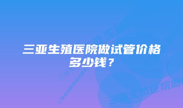 三亚生殖医院做试管价格多少钱？