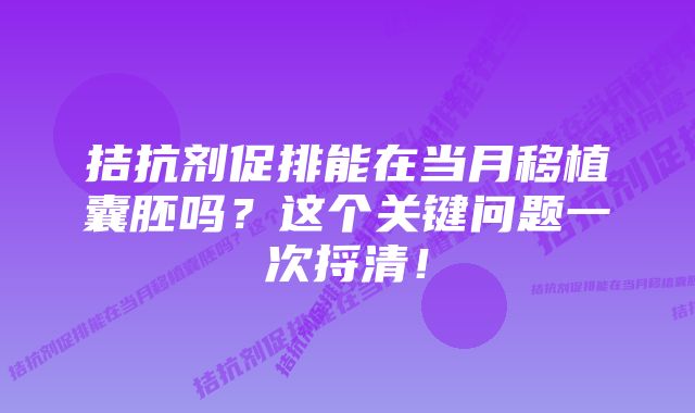 拮抗剂促排能在当月移植囊胚吗？这个关键问题一次捋清！