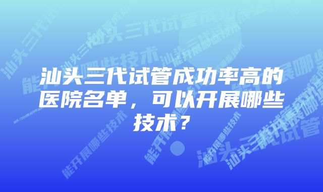 汕头三代试管成功率高的医院名单，可以开展哪些技术？