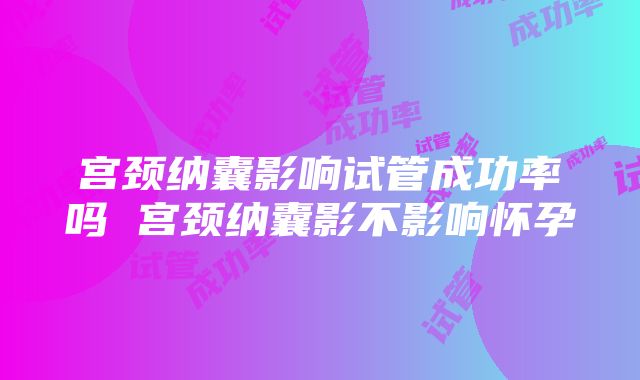 宫颈纳囊影响试管成功率吗 宫颈纳囊影不影响怀孕