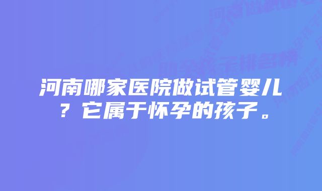 河南哪家医院做试管婴儿？它属于怀孕的孩子。