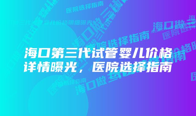 海口第三代试管婴儿价格详情曝光，医院选择指南