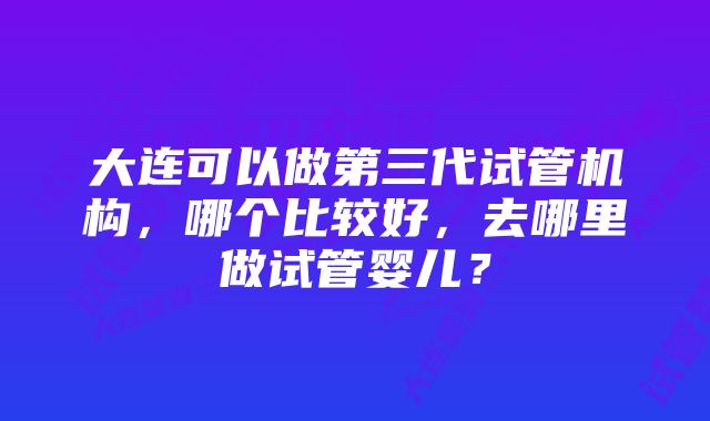 大连可以做第三代试管机构，哪个比较好，去哪里做试管婴儿？