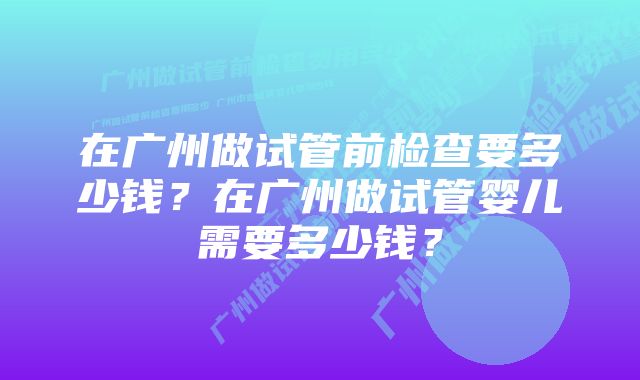 在广州做试管前检查要多少钱？在广州做试管婴儿需要多少钱？