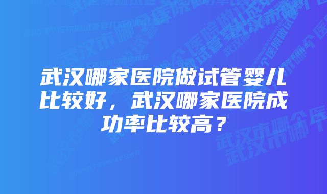 武汉哪家医院做试管婴儿比较好，武汉哪家医院成功率比较高？