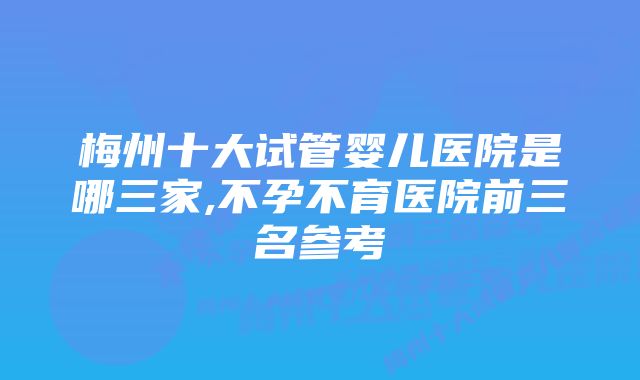 梅州十大试管婴儿医院是哪三家,不孕不育医院前三名参考