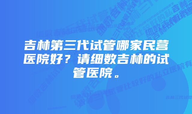 吉林第三代试管哪家民营医院好？请细数吉林的试管医院。