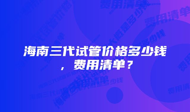 海南三代试管价格多少钱，费用清单？