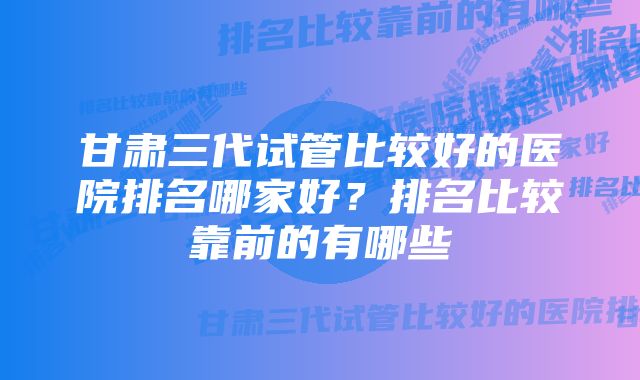 甘肃三代试管比较好的医院排名哪家好？排名比较靠前的有哪些