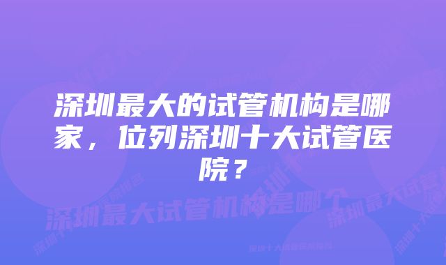 深圳最大的试管机构是哪家，位列深圳十大试管医院？