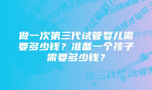 做一次第三代试管婴儿需要多少钱？准备一个孩子需要多少钱？