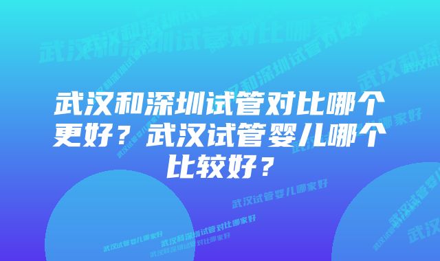 武汉和深圳试管对比哪个更好？武汉试管婴儿哪个比较好？