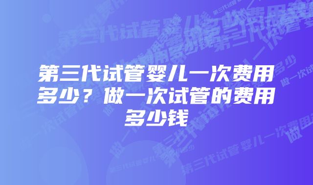 第三代试管婴儿一次费用多少？做一次试管的费用多少钱