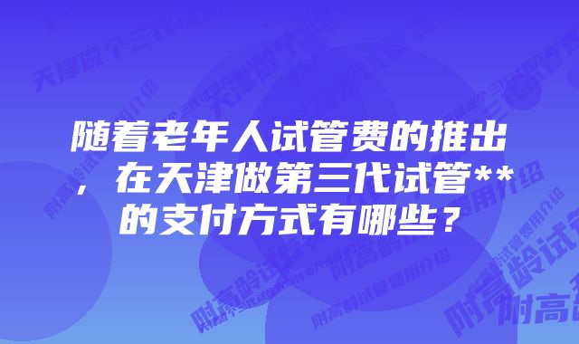 随着老年人试管费的推出，在天津做第三代试管**的支付方式有哪些？